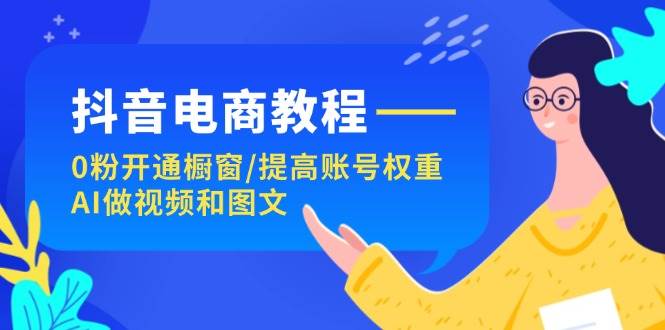 （11761期）抖音电商教程：0粉开通橱窗/提高账号权重/AI做视频和图文-问小徐资源库