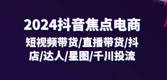 2024抖音焦点电商：短视频带货/直播带货/抖店/达人/星图/千川投流/32节课-问小徐资源库