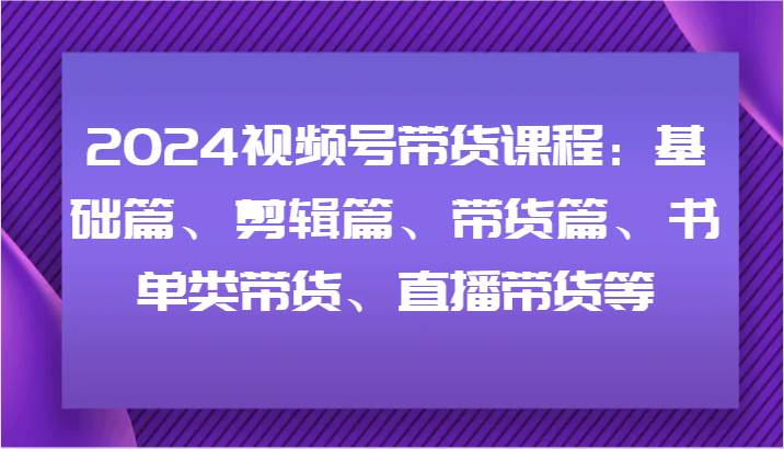 2024视频号带货课程：基础篇、剪辑篇、带货篇、书单类带货、直播带货等-问小徐资源库