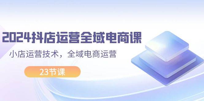 （11898期）2024抖店运营-全域电商课，小店运营技术，全域电商运营（23节课）-问小徐资源库