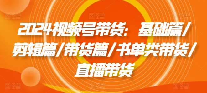 2024视频号带货：基础篇/剪辑篇/带货篇/书单类带货/直播带货-问小徐资源库