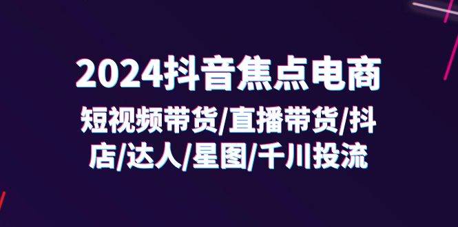 （11794期）2024抖音-焦点电商：短视频带货/直播带货/抖店/达人/星图/千川投流/32节课-问小徐资源库