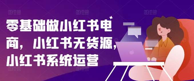 零基础做小红书电商，小红书无货源，小红书系统运营-问小徐资源库