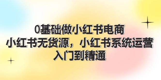 0基础做小红书电商，小红书无货源系统运营，入门到精通 (70节)-问小徐资源库