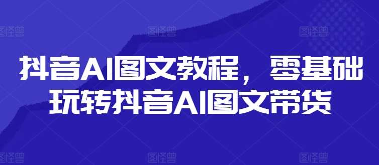 抖音AI图文教程，零基础玩转抖音AI图文带货-问小徐资源库