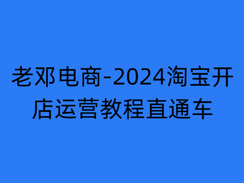 老邓电商-2024淘宝开店运营教程直通车2024年11月更新 (价值3980元)-问小徐资源库